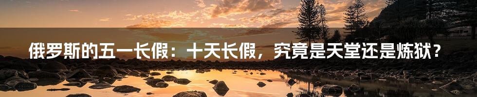 俄罗斯的五一长假:十天长假,究竟是天堂还是炼狱?