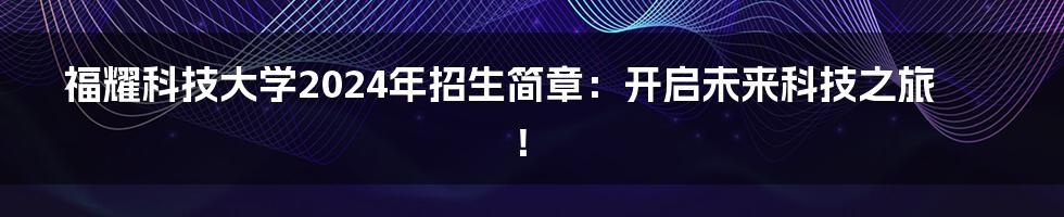 福耀科技大学2024年招生简章:开启未来科技之旅!