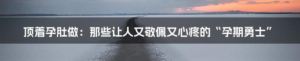 顶着孕肚做:那些让人又敬佩又心疼的“孕期勇士”