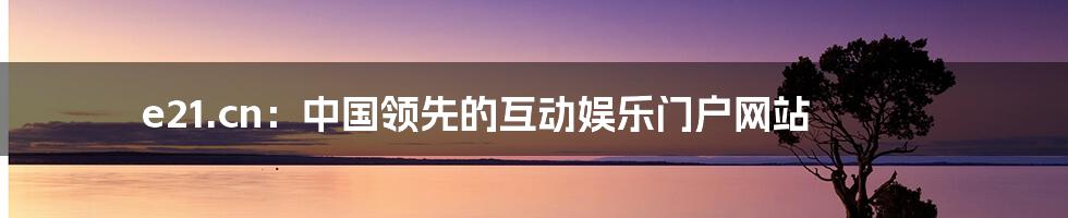 e21.cn:中国领先的互动娱乐门户网站