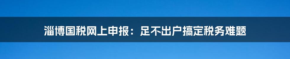 淄博国税网上申报:足不出户搞定税务难题