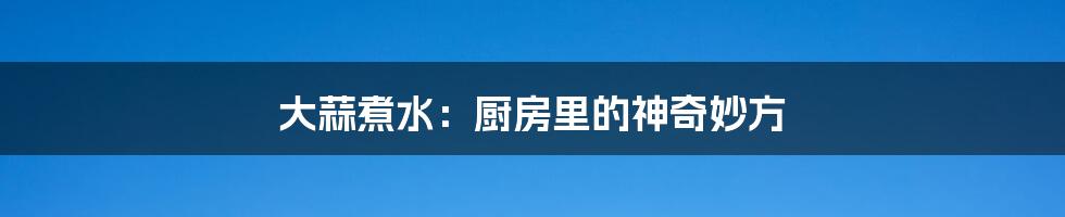 大蒜煮水:厨房里的神奇妙方