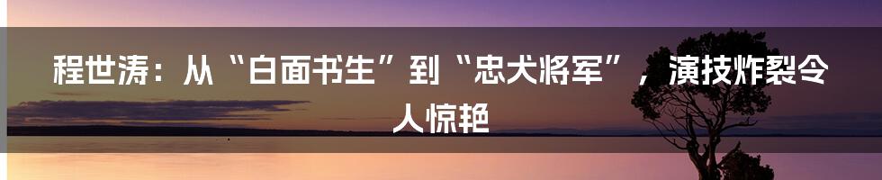 程世涛：从“白面书生”到“忠犬将军”，演技炸裂令人惊艳