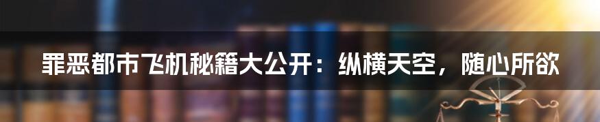 罪恶都市飞机秘籍大公开：纵横天空，随心所欲