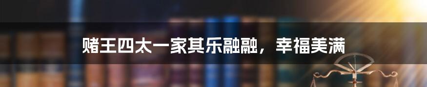 赌王四太一家其乐融融,幸福美满