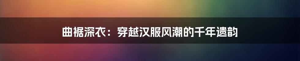 曲裾深衣:穿越汉服风潮的千年遗韵