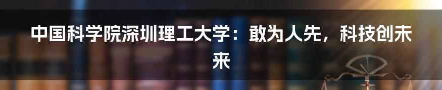中国科学院深圳理工大学：敢为人先，科技创未来