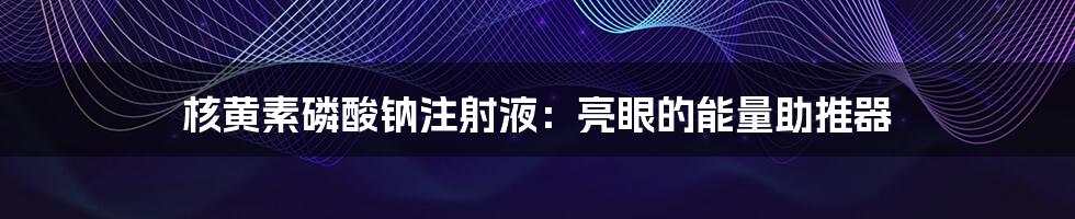 核黄素磷酸钠注射液:亮眼的能量助推器