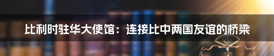 比利时驻华大使馆:连接比中两国友谊的桥梁