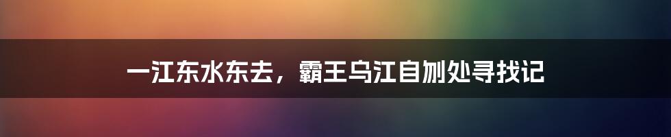 一江东水东去,霸王乌江自刎处寻找记
