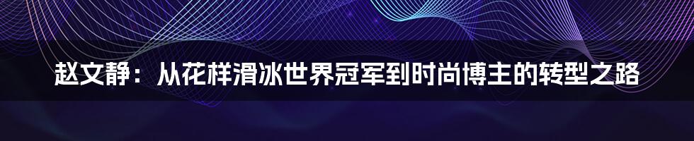 赵文静:从花样滑冰世界冠军到时尚博主的转型之路