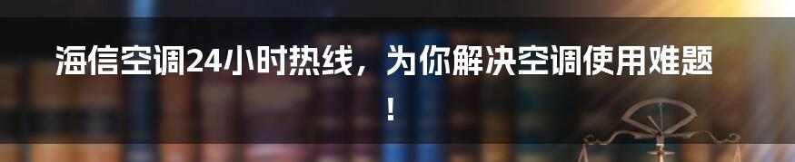 海信空调24小时热线,为你解决空调使用难题!