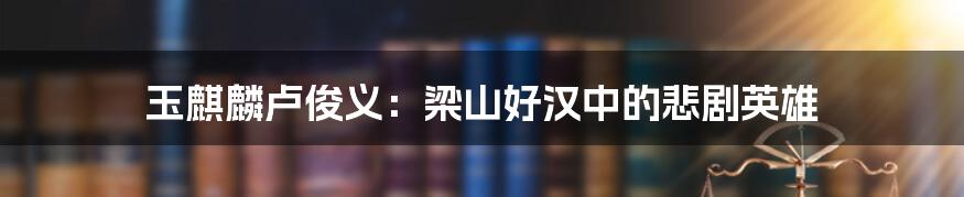 玉麒麟卢俊义：梁山好汉中的悲剧英雄