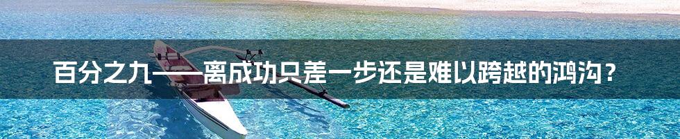 百分之九——离成功只差一步还是难以跨越的鸿沟?