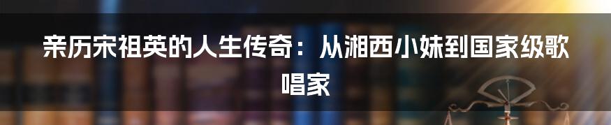 亲历宋祖英的人生传奇:从湘西小妹到国家级歌唱家