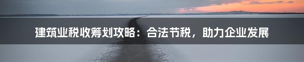 建筑业税收筹划攻略:合法节税,助力企业发展
