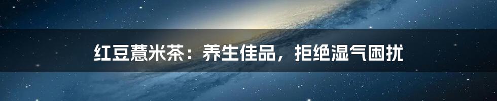 红豆薏米茶:养生佳品,拒绝湿气困扰