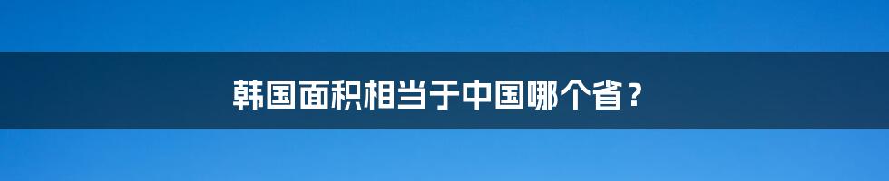 韩国面积相当于中国哪个省?