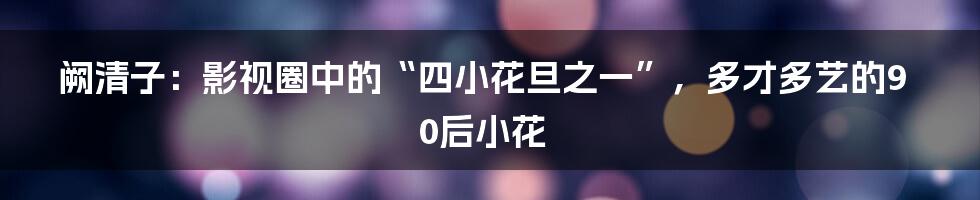 阙清子：影视圈中的“四小花旦之一”，多才多艺的90后小花