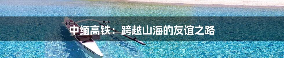 中缅高铁:跨越山海的友谊之路