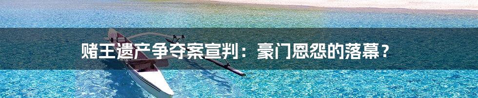赌王遗产争夺案宣判:豪门恩怨的落幕?
