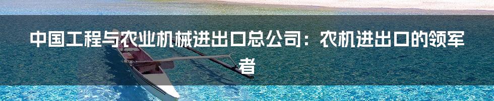 中国工程与农业机械进出口总公司:农机进出口的领军者