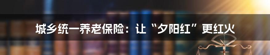城乡统一养老保险：让“夕阳红”更红火