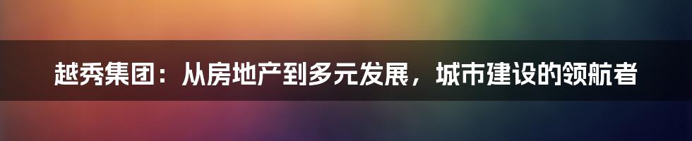 越秀集团:从房地产到多元发展,城市建设的领航者