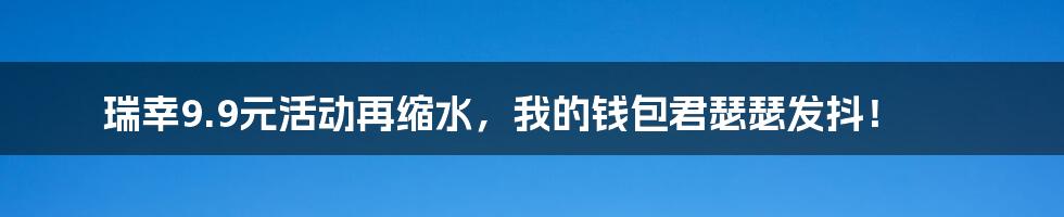 瑞幸9.9元活动再缩水,我的钱包君瑟瑟发抖!