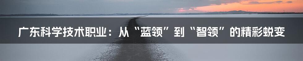 广东科学技术职业:从“蓝领”到“智领”的精彩蜕变