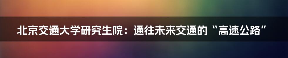 北京交通大学研究生院:通往未来交通的“高速公路”