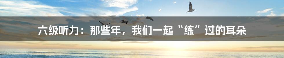 六级听力:那些年,我们一起“练”过的耳朵