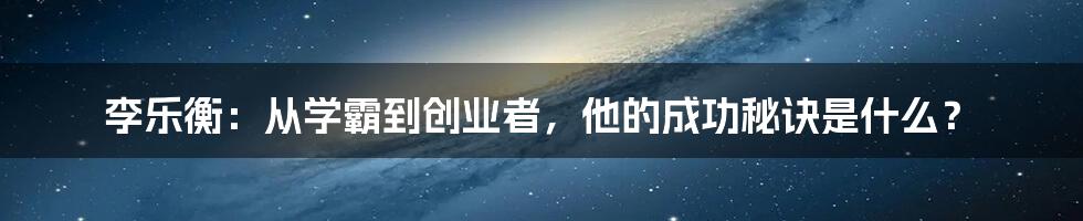 李乐衡：从学霸到创业者，他的成功秘诀是什么？