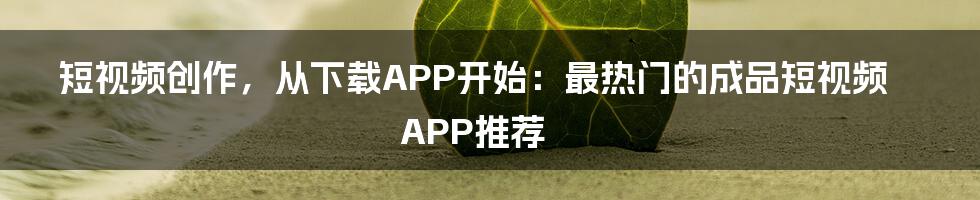 短视频创作,从下载APP开始:最热门的成品短视频APP推荐