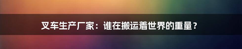 叉车生产厂家:谁在搬运着世界的重量?