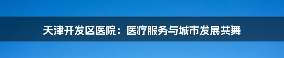 天津开发区医院：医疗服务与城市发展共舞