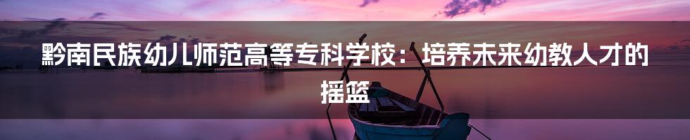黔南民族幼儿师范高等专科学校:培养未来幼教人才的摇篮