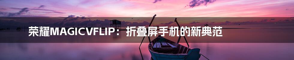 荣耀MAGICVFLIP:折叠屏手机的新典范