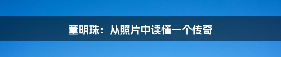 董明珠:从照片中读懂一个传奇