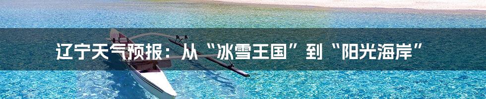 辽宁天气预报:从“冰雪王国”到“阳光海岸”