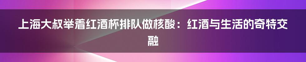 上海大叔举着红酒杯排队做核酸:红酒与生活的奇特交融