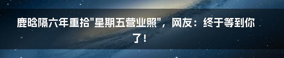 鹿晗隔六年重拾"星期五营业照",网友:终于等到你了!
