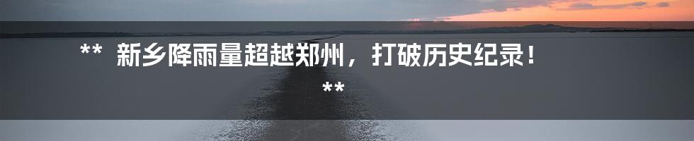 **
新乡降雨量超越郑州,打破历史纪录!
**