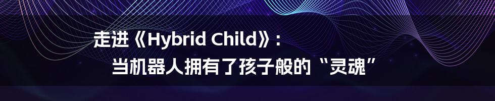 走进《Hybrid Child》: 当机器人拥有了孩子般的“灵魂”