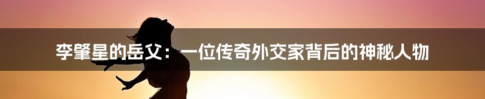 李肇星的岳父:一位传奇外交家背后的神秘人物