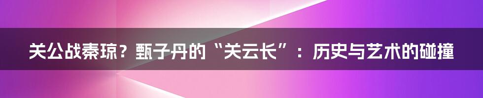 关公战秦琼?甄子丹的“关云长”:历史与艺术的碰撞