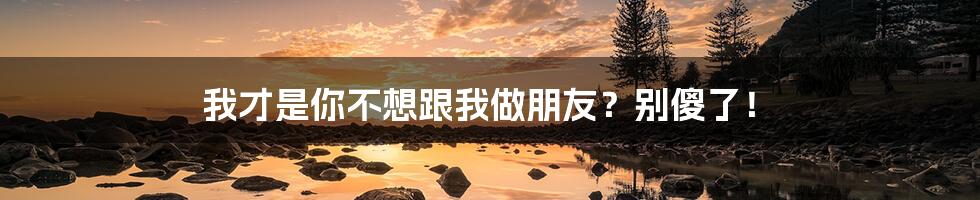 我才是你不想跟我做朋友?别傻了!