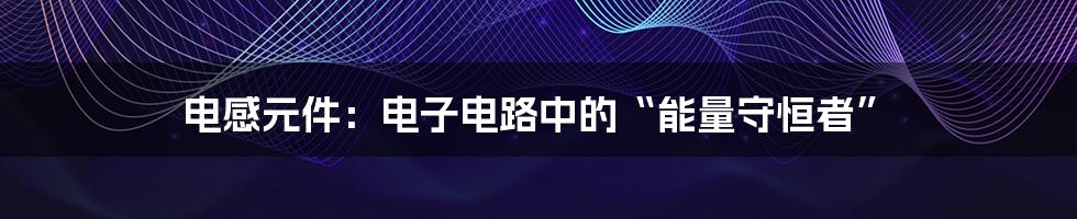 电感元件:电子电路中的“能量守恒者”