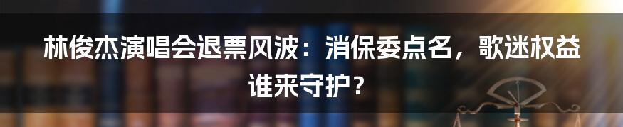林俊杰演唱会退票风波:消保委点名,歌迷权益谁来守护?