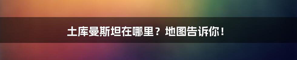 土库曼斯坦在哪里？地图告诉你！